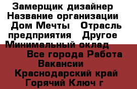 Замерщик-дизайнер › Название организации ­ Дом Мечты › Отрасль предприятия ­ Другое › Минимальный оклад ­ 30 000 - Все города Работа » Вакансии   . Краснодарский край,Горячий Ключ г.